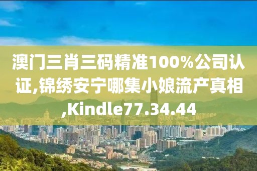 澳门三肖三码精准100%公司认证,锦绣安宁哪集小娘流产真相,Kindle77.34.44