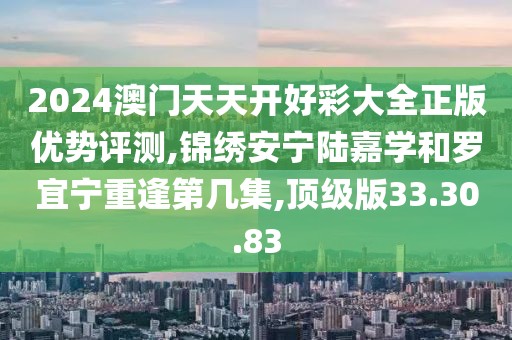 2024澳门天天开好彩大全正版优势评测,锦绣安宁陆嘉学和罗宜宁重逢第几集,顶级版33.30.83