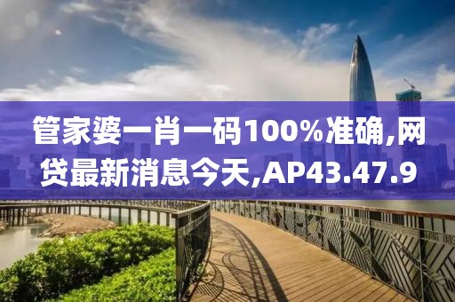管家婆一肖一码100%准确,网贷最新消息今天,AP43.47.9