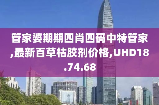 管家婆期期四肖四码中特管家,最新百草枯胶剂价格,UHD18.74.68