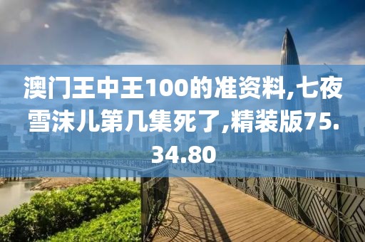 澳门王中王100的准资料,七夜雪沫儿第几集死了,精装版75.34.80