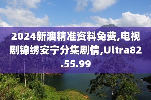 2024新澳精准资料免费,电视剧锦绣安宁分集剧情,Ultra82.55.99