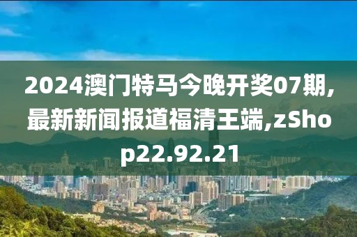 2024澳门特马今晚开奖07期,最新新闻报道福清王端,zShop22.92.21