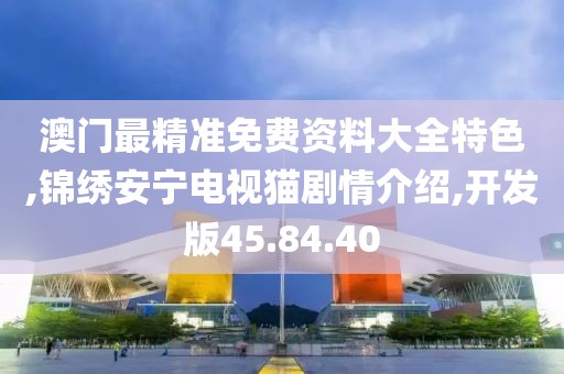 澳门最精准免费资料大全特色,锦绣安宁电视猫剧情介绍,开发版45.84.40
