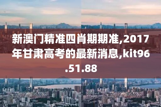 新澳门精准四肖期期准,2017年甘肃高考的最新消息,kit96.51.88