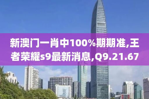 新澳门一肖中100%期期准,王者荣耀s9最新消息,Q9.21.67