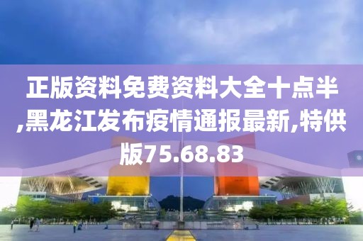 正版资料免费资料大全十点半,黑龙江发布疫情通报最新,特供版75.68.83