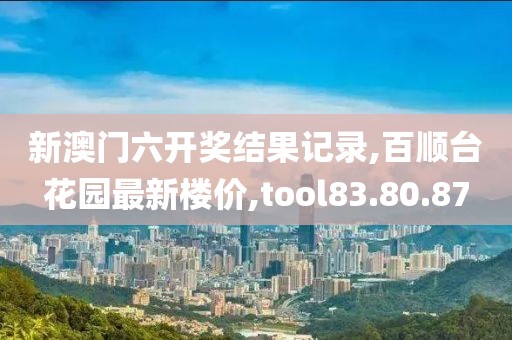 新澳门六开奖结果记录,百顺台花园最新楼价,tool83.80.87