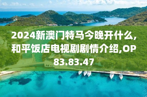 2024新澳门特马今晚开什么,和平饭店电视剧剧情介绍,OP83.83.47