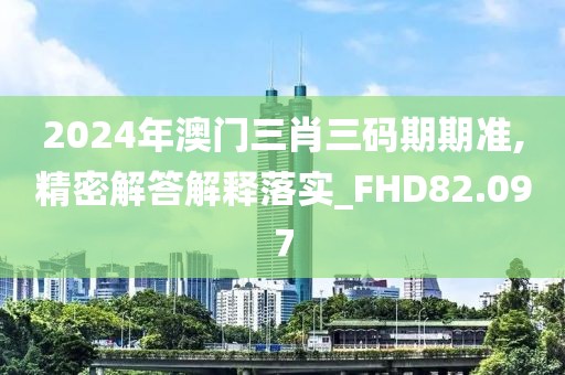 2024年澳门三肖三码期期准,精密解答解释落实_FHD82.097