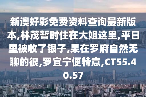 新澳好彩免费资料查询最新版本,林茂暂时住在大姐这里,平日里被收了银子,呆在罗府自然无聊的很,罗宜宁便特意,CT55.40.57