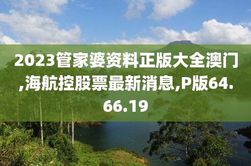 2023管家婆资料正版大全澳门,海航控股票最新消息,P版64.66.19