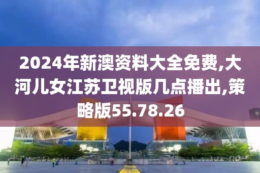 2024年新澳资料大全免费,大河儿女江苏卫视版几点播出,策略版55.78.26
