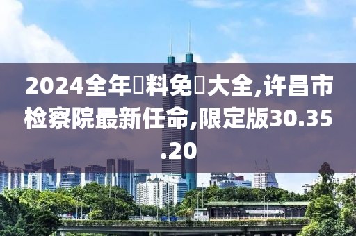 2024全年資料免費大全,许昌市检察院最新任命,限定版30.35.20
