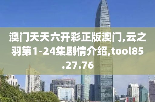 澳门天天六开彩正版澳门,云之羽第1-24集剧情介绍,tool85.27.76