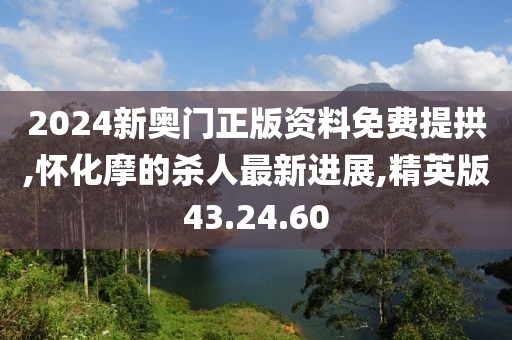 2024新奥门正版资料免费提拱,怀化摩的杀人最新进展,精英版43.24.60