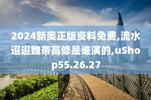 2024新奥正版资料免费,流水迢迢魏帝高修是谁演的,uShop55.26.27