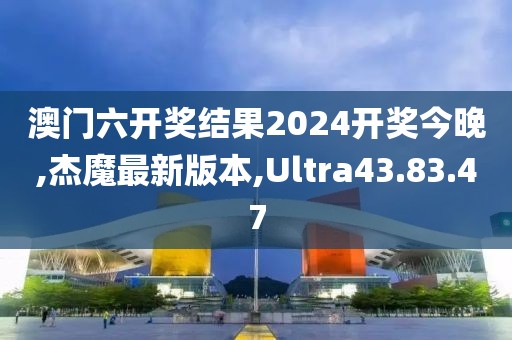 澳门六开奖结果2024开奖今晚,杰魔最新版本,Ultra43.83.47