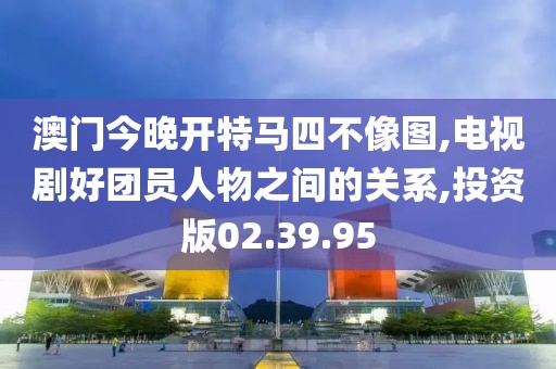 澳门今晚开特马四不像图,电视剧好团员人物之间的关系,投资版02.39.95