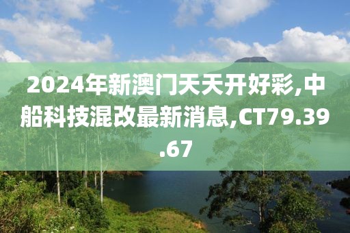 2024年新澳门天天开好彩,中船科技混改最新消息,CT79.39.67