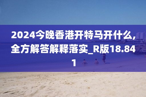 2024今晚香港开特马开什么,全方解答解释落实_R版18.841