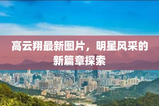高云翔最新图片，明星风采的新篇章探索