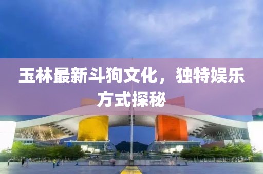 玉林最新斗狗文化，独特娱乐方式探秘