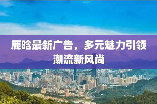 鹿晗最新广告，多元魅力引领潮流新风尚