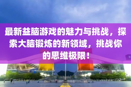 最新益脑游戏的魅力与挑战，探索大脑锻炼的新领域，挑战你的思维极限！