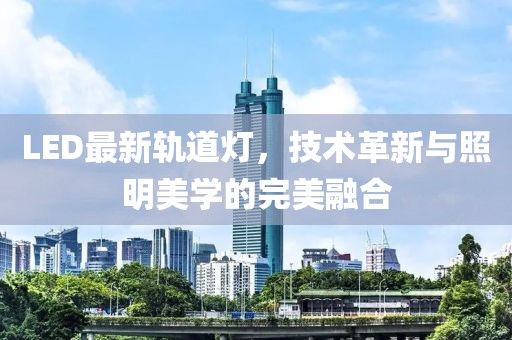 LED最新轨道灯，技术革新与照明美学的完美融合