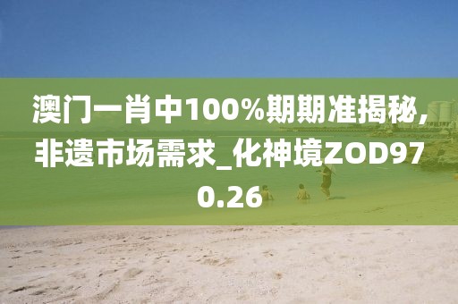 澳门一肖中100%期期准揭秘,非遗市场需求_化神境ZOD970.26