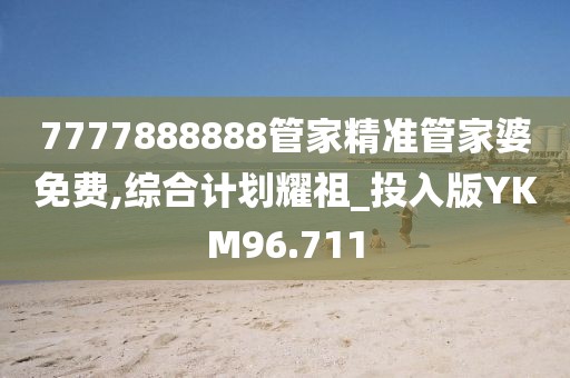 7777888888管家精准管家婆免费,综合计划耀祖_投入版YKM96.711