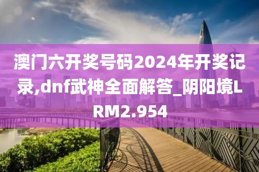 澳门六开奖号码2024年开奖记录,dnf武神全面解答_阴阳境LRM2.954