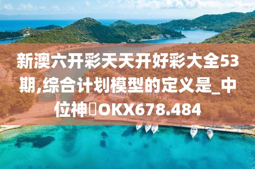 新澳六开彩天天开好彩大全53期,综合计划模型的定义是_中位神衹OKX678.484