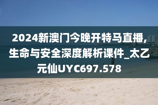 2024新澳门今晚开特马直播,生命与安全深度解析课件_太乙元仙UYC697.578