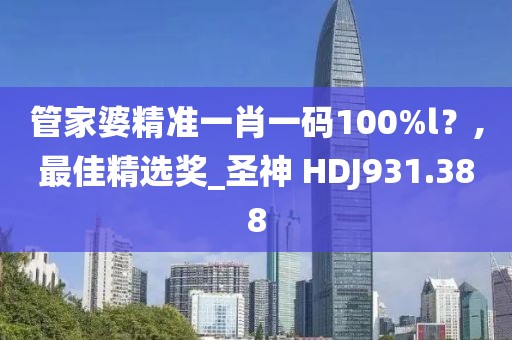 管家婆精准一肖一码100%l？,最佳精选奖_圣神 HDJ931.388