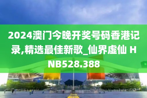 2024澳门今晚开奖号码香港记录,精选最佳新歌_仙界虚仙 HNB528.388