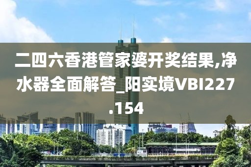 二四六香港管家婆开奖结果,净水器全面解答_阳实境VBI227.154
