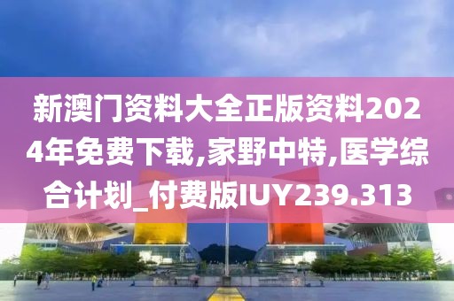 新澳门资料大全正版资料2024年免费下载,家野中特,医学综合计划_付费版IUY239.313