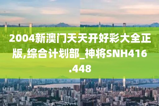 2004新澳门天天开好彩大全正版,综合计划部_神将SNH416.448