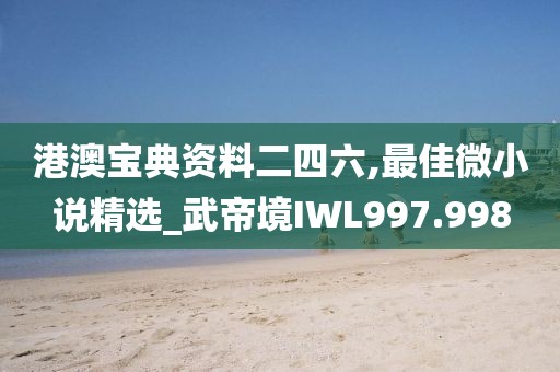 港澳宝典资料二四六,最佳微小说精选_武帝境IWL997.998