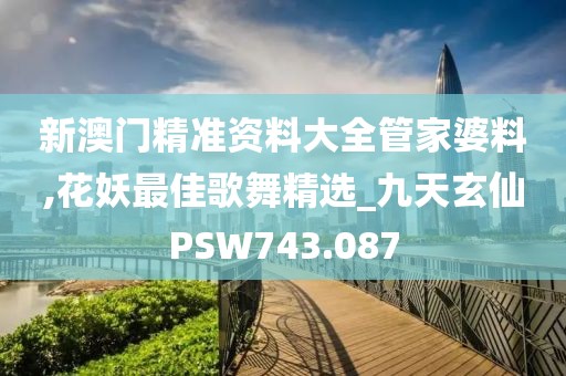 新澳门精准资料大全管家婆料,花妖最佳歌舞精选_九天玄仙PSW743.087