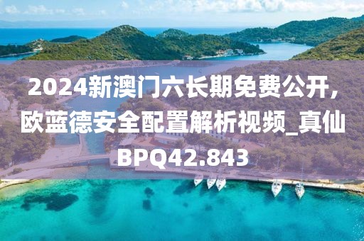 2024新澳门六长期免费公开,欧蓝德安全配置解析视频_真仙BPQ42.843