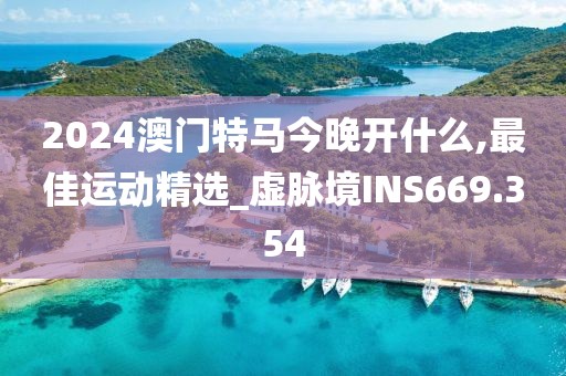 2024澳门特马今晚开什么,最佳运动精选_虚脉境INS669.354