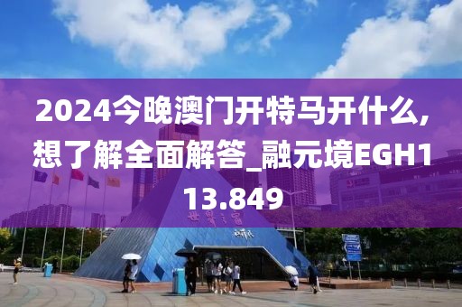 2024今晚澳门开特马开什么,想了解全面解答_融元境EGH113.849