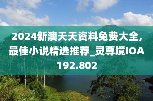 2024新澳天天资料免费大全,最佳小说精选推荐_灵尊境IOA192.802
