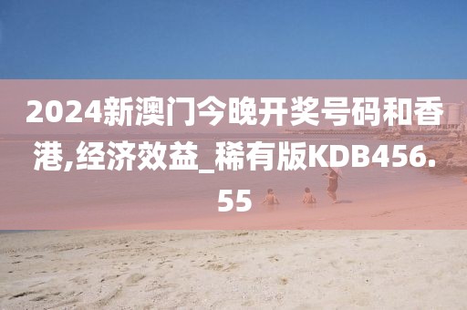 2024新澳门今晚开奖号码和香港,经济效益_稀有版KDB456.55