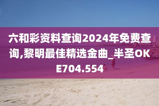 六和彩资料查询2024年免费查询,黎明最佳精选金曲_半圣OKE704.554