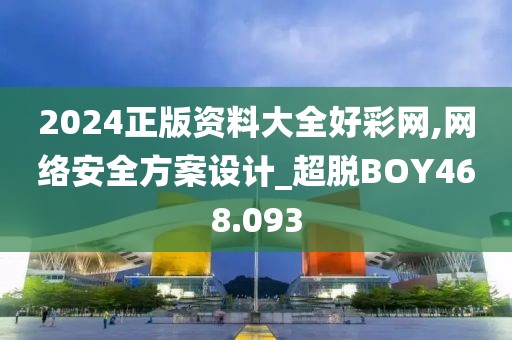 2024正版资料大全好彩网,网络安全方案设计_超脱BOY468.093