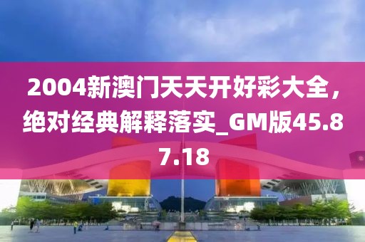 2004新澳门天天开好彩大全，绝对经典解释落实_GM版45.87.18